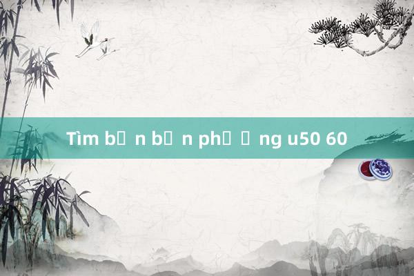 Tìm bạn bốn phương u50 60