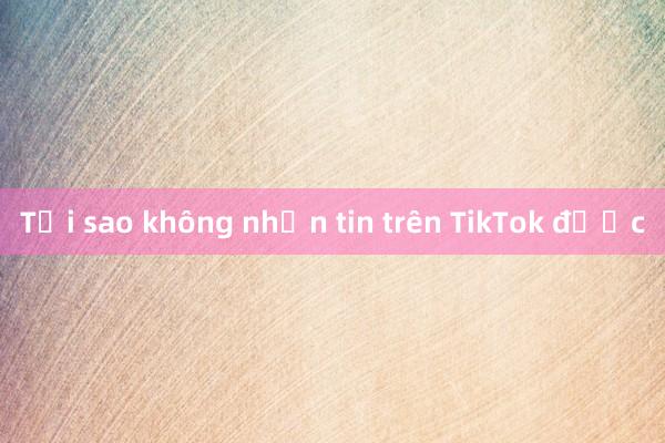 Tại sao không nhắn tin trên TikTok được