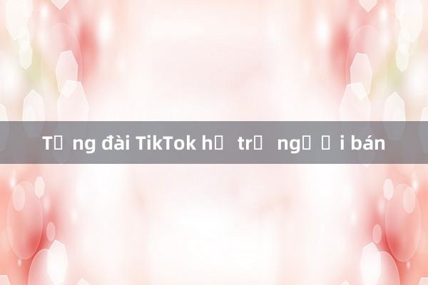 Tổng đài TikTok hỗ trợ người bán