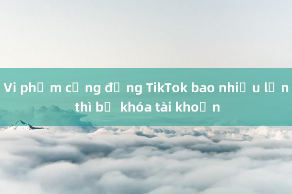 Vi phạm cộng đồng TikTok bao nhiều lần thì bị khóa tài khoản