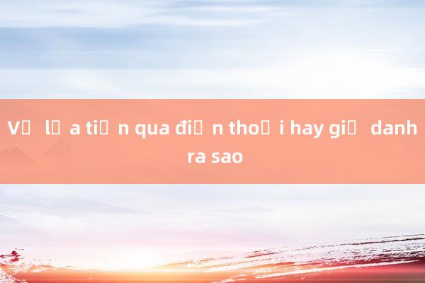 Vụ lừa tiền qua điện thoại hay giả danh ra sao