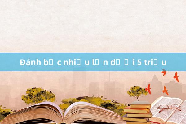 Đánh bạc nhiều lần dưới 5 triệu