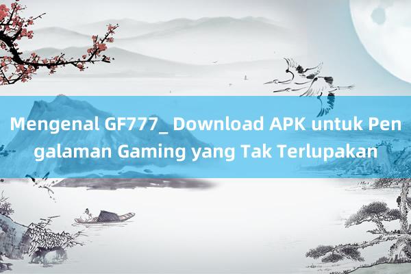 Mengenal GF777_ Download APK untuk Pengalaman Gaming yang Tak Terlupakan