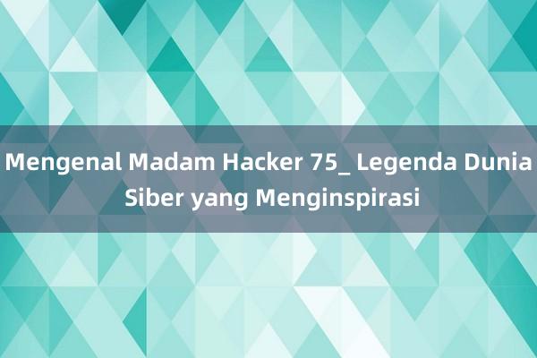 Mengenal Madam Hacker 75_ Legenda Dunia Siber yang Menginspirasi