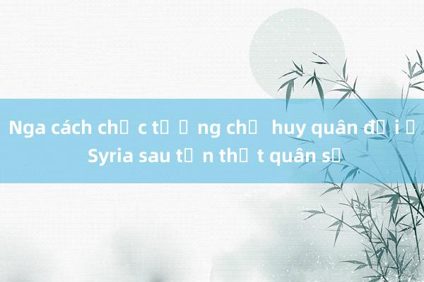 Nga cách chức tướng chỉ huy quân đội ở Syria sau tổn thất quân sự