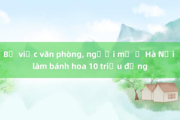 Bỏ việc văn phòng， người mẹ ở Hà Nội làm bánh hoa 10 triệu đồng