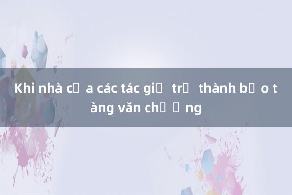 Khi nhà của các tác giả trở thành bảo tàng văn chương