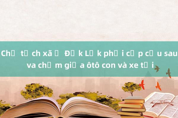 Chủ tịch xã ở Đắk Lắk phải cấp cứu sau va chạm giữa ôtô con và xe tải