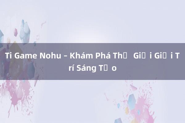 Ti Game Nohu – Khám Phá Thế Giới Giải Trí Sáng Tạo