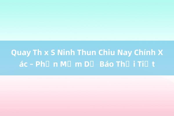 Quay Th x S Ninh Thun Chiu Nay Chính Xác – Phần Mềm Dự Báo Thời Tiết