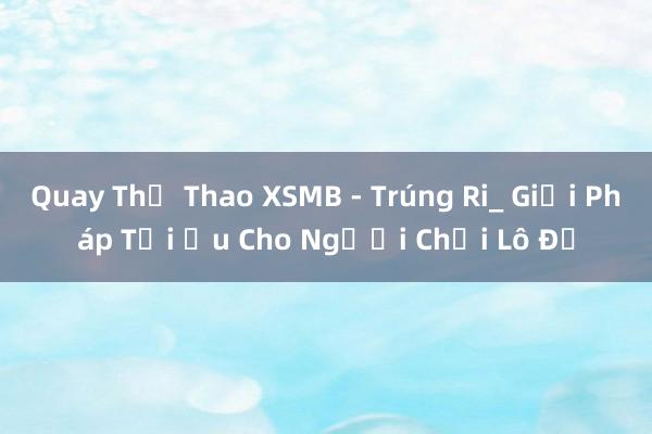 Quay Thể Thao XSMB - Trúng Ri_ Giải Pháp Tối Ưu Cho Người Chơi Lô Đề