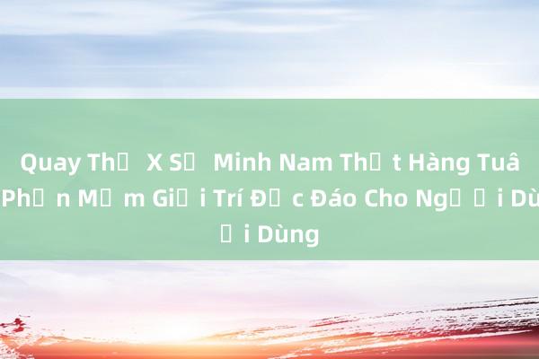 Quay Thử X Số Minh Nam Thật Hàng Tuân_ Phần Mềm Giải Trí Độc Đáo Cho Người Dùng