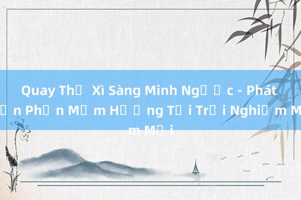 Quay Thử Xì Sàng Minh Ngược - Phát Triển Phần Mềm Hướng Tới Trải Nghiệm Mới