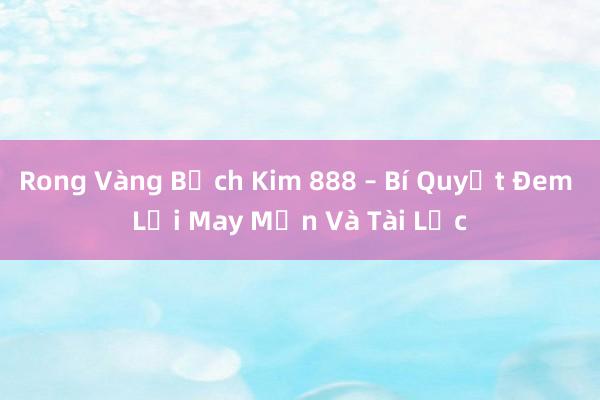 Rong Vàng Bạch Kim 888 – Bí Quyết Đem Lại May Mắn Và Tài Lộc