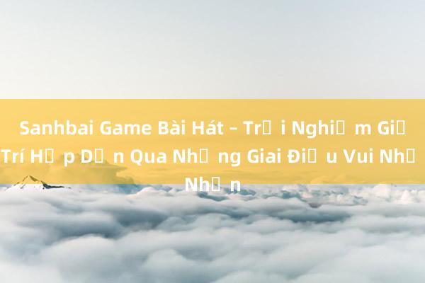 Sanhbai Game Bài Hát – Trải Nghiệm Giải Trí Hấp Dẫn Qua Những Giai Điệu Vui Nhộn