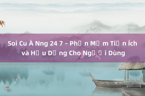 Soi Cu À Nng 24 7 – Phần Mềm Tiện Ích và Hữu Dụng Cho Người Dùng