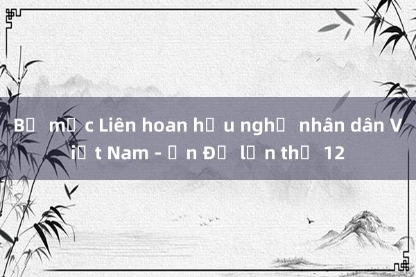 Bế mạc Liên hoan hữu nghị nhân dân Việt Nam - Ấn Độ lần thứ 12