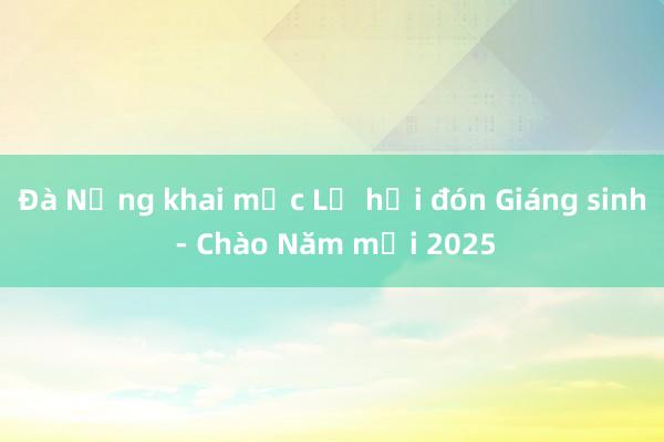 Đà Nẵng khai mạc Lễ hội đón Giáng sinh - Chào Năm mới 2025