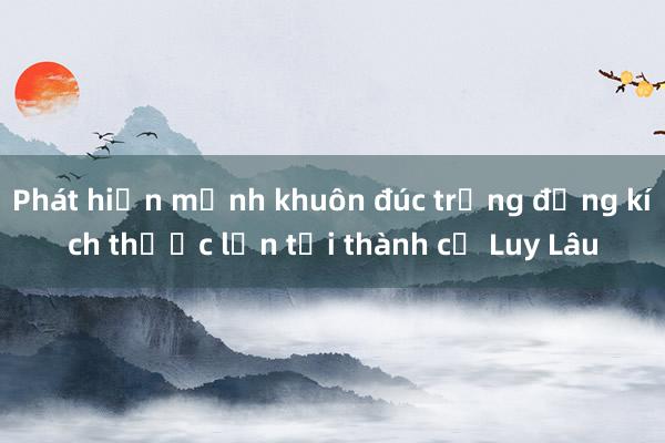 Phát hiện mảnh khuôn đúc trống đồng kích thước lớn tại thành cổ Luy Lâu