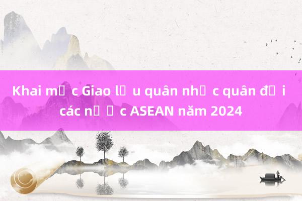 Khai mạc Giao lưu quân nhạc quân đội các nước ASEAN năm 2024