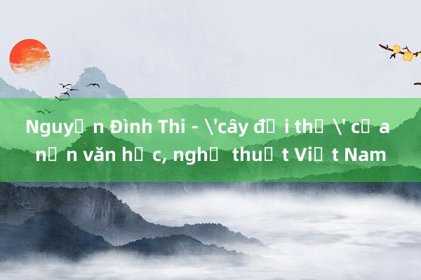 Nguyễn Đình Thi - 'cây đại thụ' của nền văn học， nghệ thuật Việt Nam