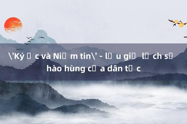 'Ký ức và Niềm tin' - lưu giữ lịch sử hào hùng của dân tộc