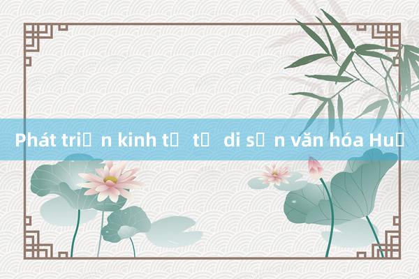 Phát triển kinh tế từ di sản văn hóa Huế