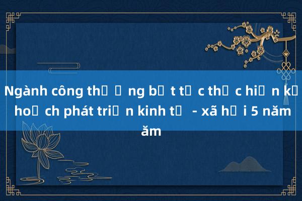 Ngành công thương bứt tốc thực hiện kế hoạch phát triển kinh tế - xã hội 5 năm