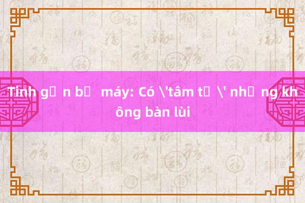 Tinh gọn bộ máy: Có 'tâm tư' nhưng không bàn lùi