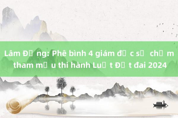 Lâm Đồng: Phê bình 4 giám đốc sở chậm tham mưu thi hành Luật Đất đai 2024