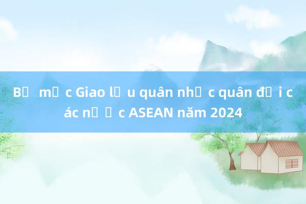 Bế mạc Giao lưu quân nhạc quân đội các nước ASEAN năm 2024