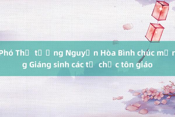 Phó Thủ tướng Nguyễn Hòa Bình chúc mừng Giáng sinh các tổ chức tôn giáo