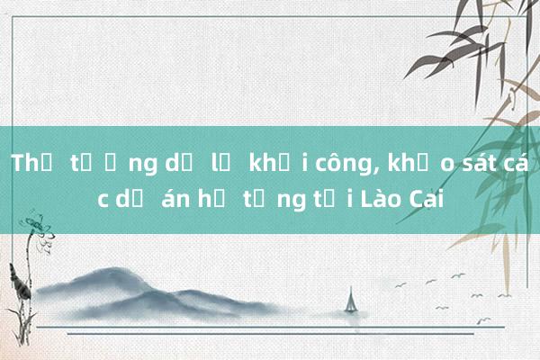 Thủ tướng dự lễ khởi công， khảo sát các dự án hạ tầng tại Lào Cai