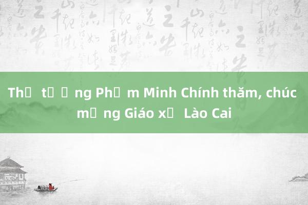 Thủ tướng Phạm Minh Chính thăm， chúc mừng Giáo xứ Lào Cai