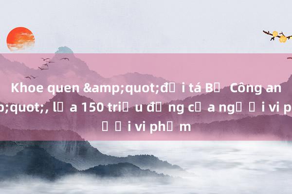 Khoe quen &quot;đại tá Bộ Công an&quot;， lừa 150 triệu đồng của người vi phạm