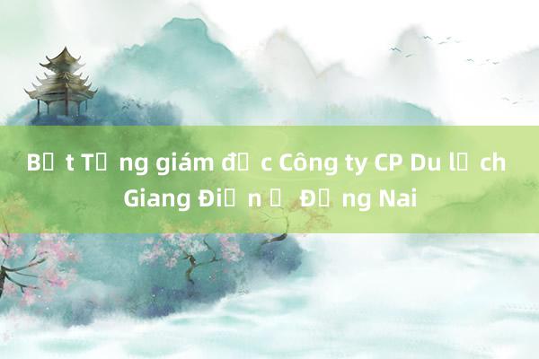 Bắt Tổng giám đốc Công ty CP Du lịch Giang Điền ở Đồng Nai