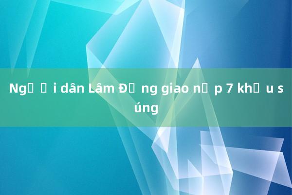 Người dân Lâm Đồng giao nộp 7 khẩu súng