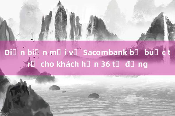 Diễn biến mới vụ Sacombank bị buộc trả cho khách hơn 36 tỷ đồng