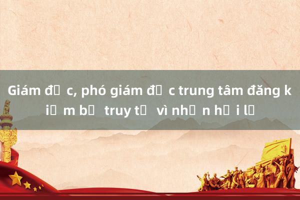 Giám đốc， phó giám đốc trung tâm đăng kiểm bị truy tố vì nhận hối lộ