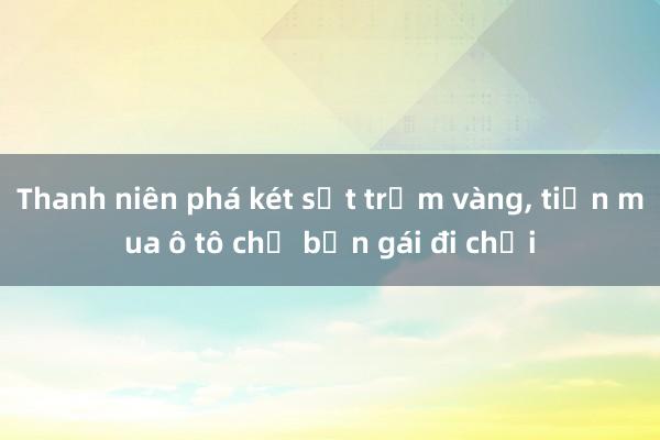 Thanh niên phá két sắt trộm vàng， tiền mua ô tô chở bạn gái đi chơi