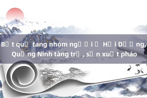 Bắt quả tang nhóm người ở Hải Dương， Quảng Ninh tàng trữ， sản xuất pháo