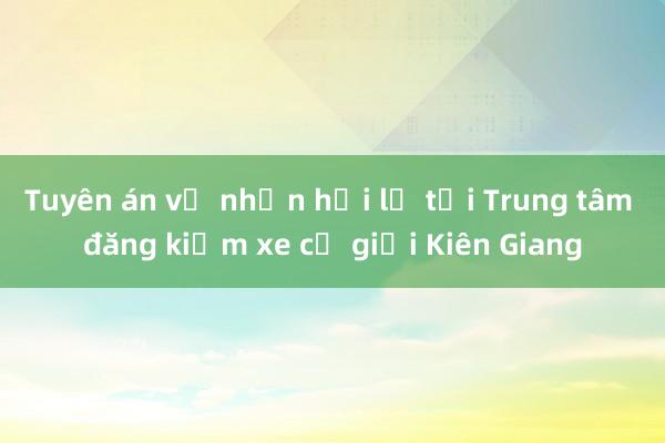 Tuyên án vụ nhận hối lộ tại Trung tâm đăng kiểm xe cơ giới Kiên Giang