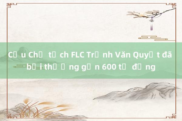 Cựu Chủ tịch FLC Trịnh Văn Quyết đã bồi thường gần 600 tỷ đồng