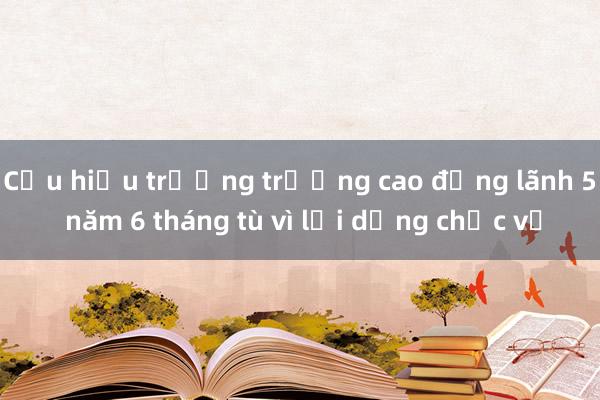 Cựu hiệu trưởng trường cao đẳng lãnh 5 năm 6 tháng tù vì lợi dụng chức vụ