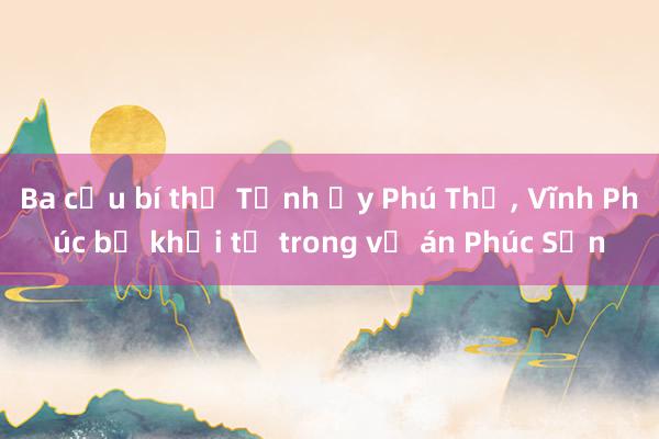 Ba cựu bí thư Tỉnh ủy Phú Thọ， Vĩnh Phúc bị khởi tố trong vụ án Phúc Sơn