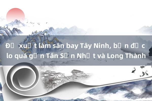 Đề xuất làm sân bay Tây Ninh， bạn đọc lo quá gần Tân Sơn Nhất và Long Thành