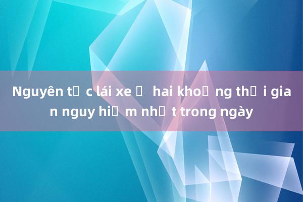 Nguyên tắc lái xe ở hai khoảng thời gian nguy hiểm nhất trong ngày