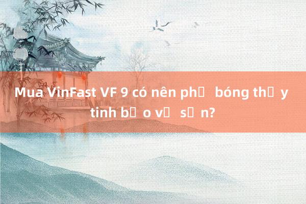 Mua VinFast VF 9 có nên phủ bóng thủy tinh bảo vệ sơn?