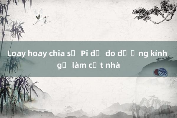 Loay hoay chia số Pi để đo đường kính gỗ làm cột nhà