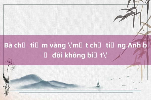 Bà chủ tiệm vàng 'một chữ tiếng Anh bẻ đôi không biết'